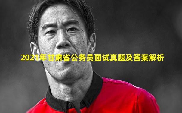 2021年甘肃省公务员面试真题及答案解析