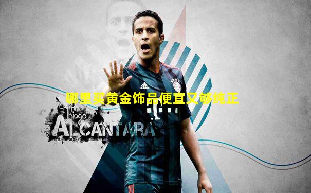 哪里买黄金饰品便宜又够纯正